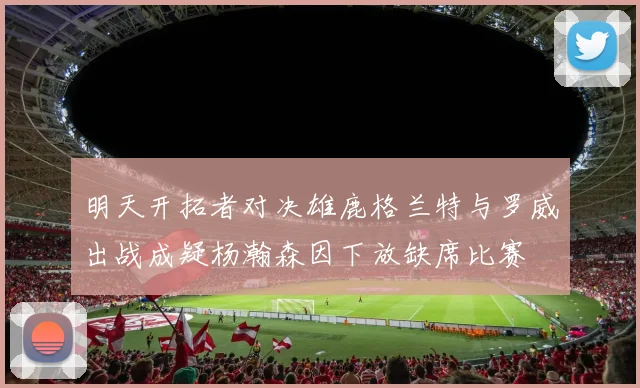 明天开拓者对决雄鹿格兰特与罗威出战成疑杨瀚森因下放缺席比赛