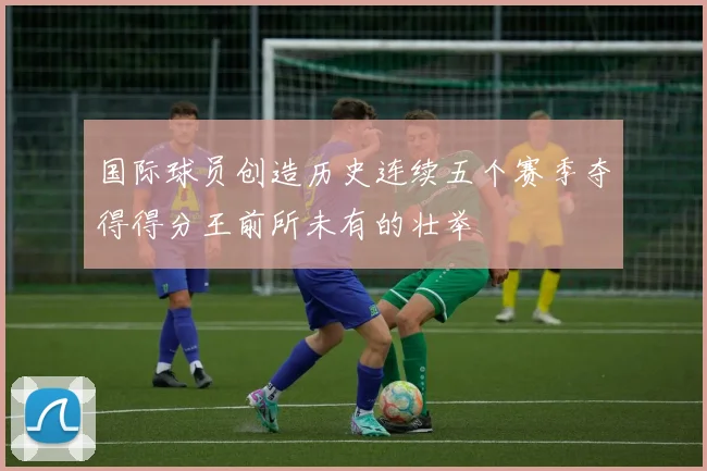 国际球员创造历史连续五个赛季夺得得分王前所未有的壮举