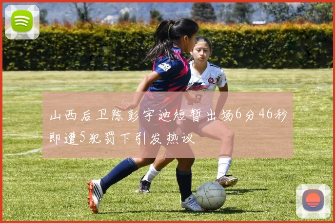山西后卫陈彭宇迪短暂出场6分46秒即遭5犯罚下引发热议