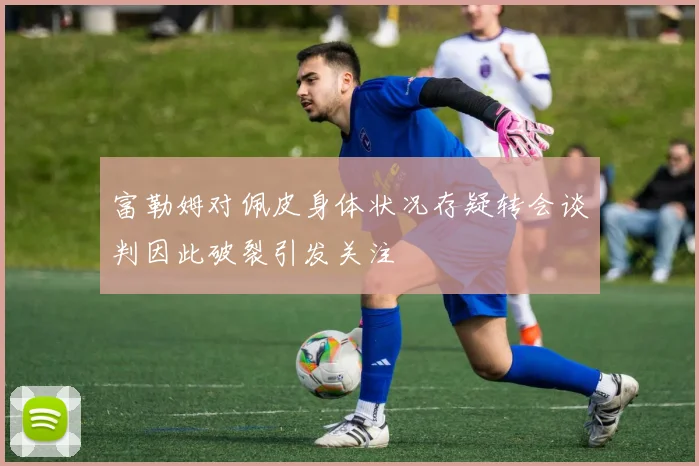 富勒姆对佩皮身体状况存疑转会谈判因此破裂引发关注