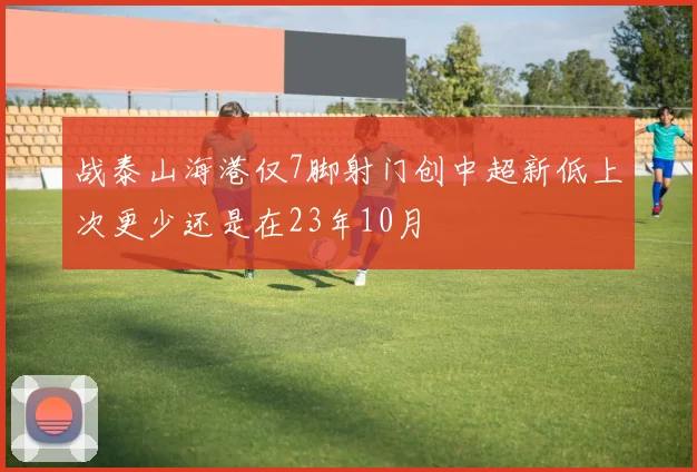 战泰山海港仅7脚射门创中超新低上次更少还是在23年10月