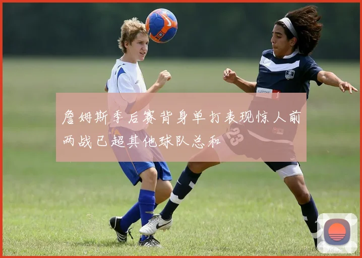 詹姆斯季后赛背身单打表现惊人前两战已超其他球队总和