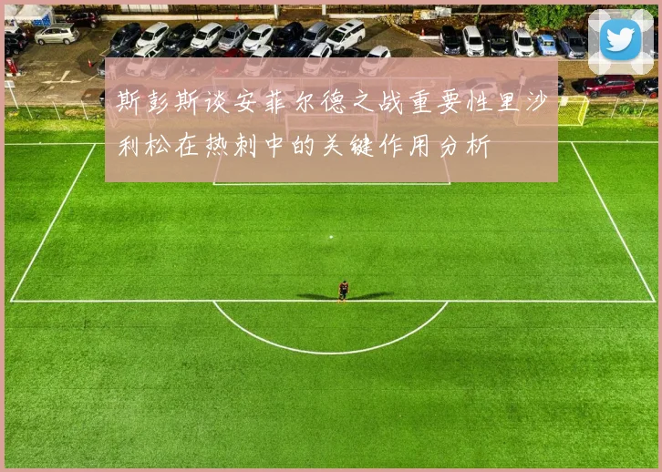 斯彭斯谈安菲尔德之战重要性里沙利松在热刺中的关键作用分析