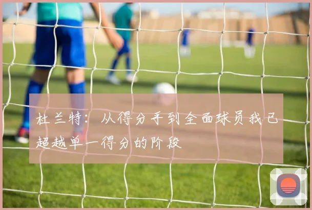 杜兰特：从得分手到全面球员我已超越单一得分的阶段