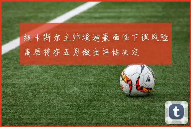 纽卡斯尔主帅埃迪豪面临下课风险高层将在五月做出评估决定
