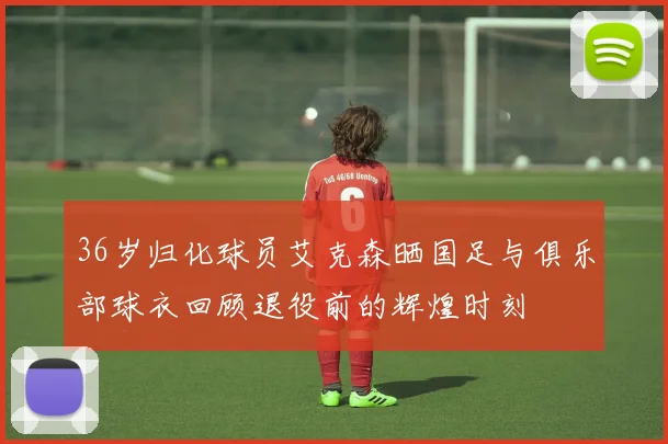 36岁归化球员艾克森晒国足与俱乐部球衣回顾退役前的辉煌时刻