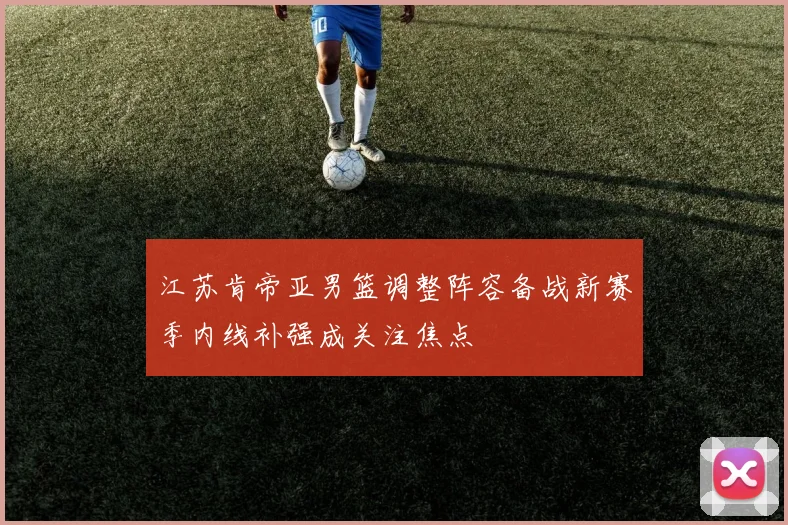 江苏肯帝亚男篮调整阵容备战新赛季内线补强成关注焦点