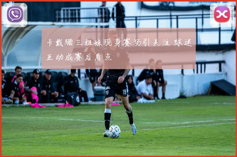 卡戴珊三姐妹现身赛场引关注 球迷互动成赛后看点