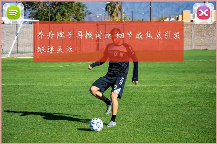 乔丹牌子再掀讨论 细节成焦点引发球迷关注