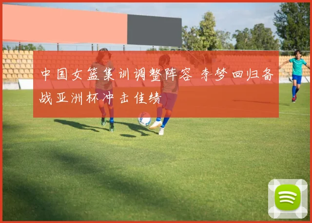 中国女篮集训调整阵容 李梦回归备战亚洲杯冲击佳绩