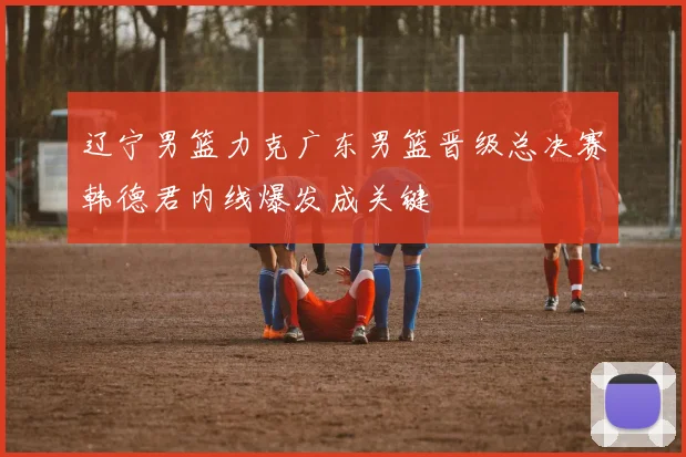 辽宁男篮力克广东男篮晋级总决赛韩德君内线爆发成关键