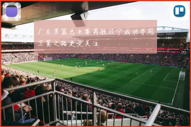 广东男篮总决赛再胜辽宁成功夺冠卫冕之路更受关注