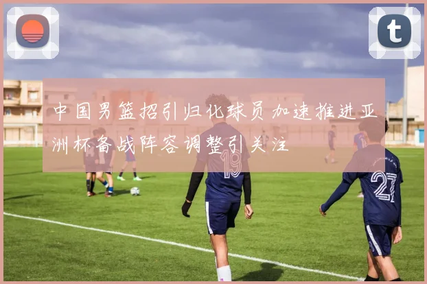 中国男篮招引归化球员加速推进亚洲杯备战阵容调整引关注