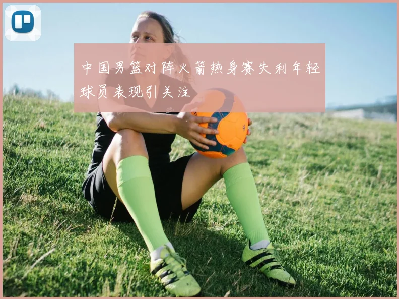 中国男篮对阵火箭热身赛失利年轻球员表现引关注